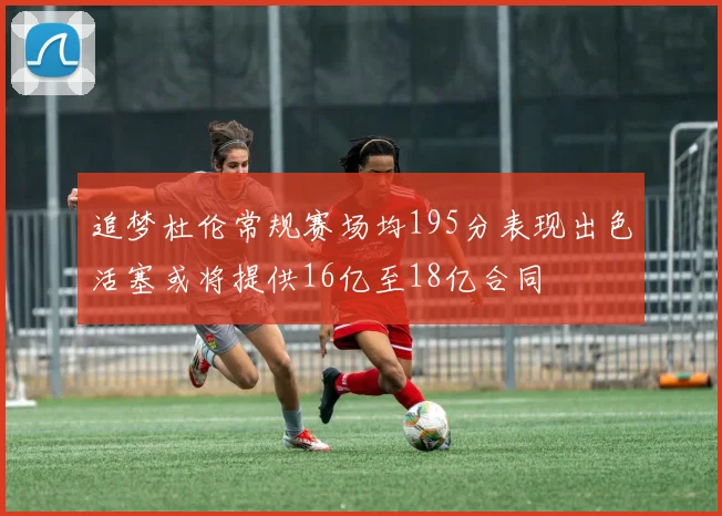 追梦杜伦常规赛场均195分表现出色活塞或将提供16亿至18亿合同