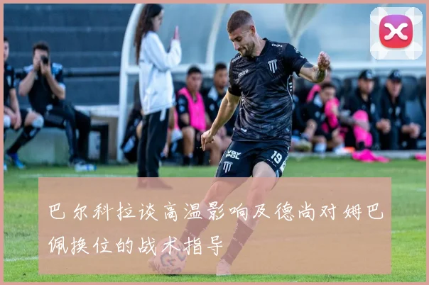 巴尔科拉谈高温影响及德尚对姆巴佩换位的战术指导