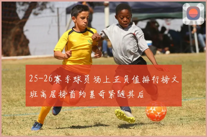 25-26赛季球员场上正负值排行榜文班高居榜首约基奇紧随其后