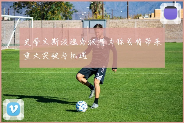 史蒂文斯谈选秀权潜力称或将带来重大突破与机遇