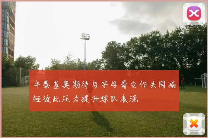 丰泰基奥期待与字母哥合作共同减轻彼此压力提升球队表现
