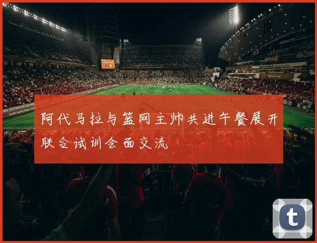 阿代马拉与篮网主帅共进午餐展开联合试训会面交流