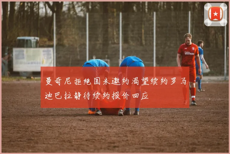 曼奇尼拒绝国米邀约渴望续约罗马迪巴拉静待续约报价回应