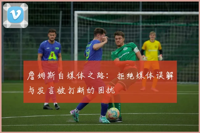 詹姆斯自媒体之路：拒绝媒体误解与发言被打断的困扰