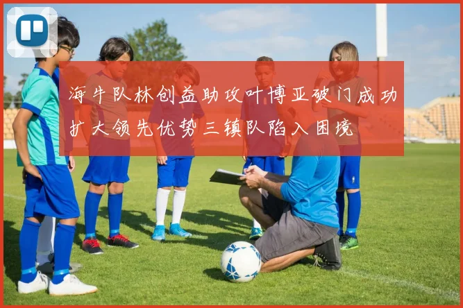 海牛队林创益助攻叶博亚破门成功扩大领先优势三镇队陷入困境