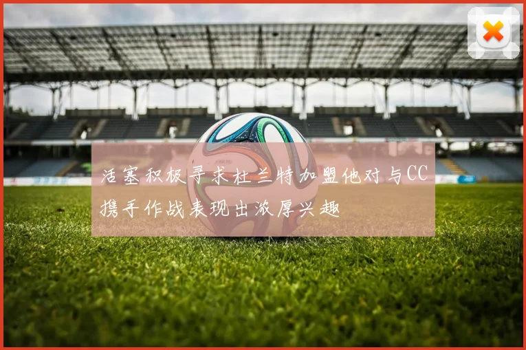 活塞积极寻求杜兰特加盟他对与CC携手作战表现出浓厚兴趣