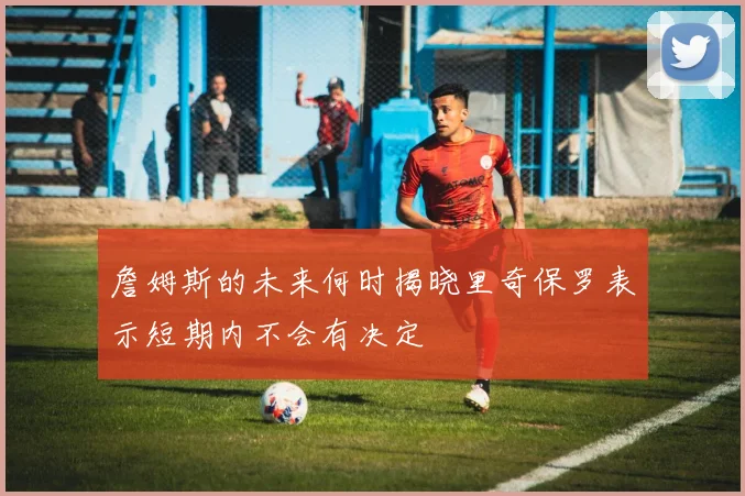 詹姆斯的未来何时揭晓里奇保罗表示短期内不会有决定