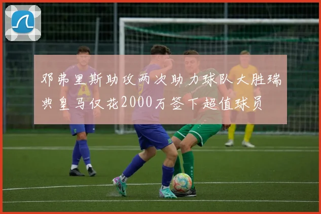 邓弗里斯助攻两次助力球队大胜瑞典皇马仅花2000万签下超值球员