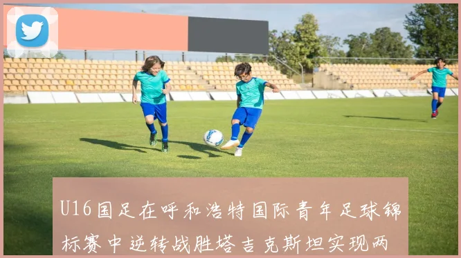 U16国足在呼和浩特国际青年足球锦标赛中逆转战胜塔吉克斯坦实现两连胜