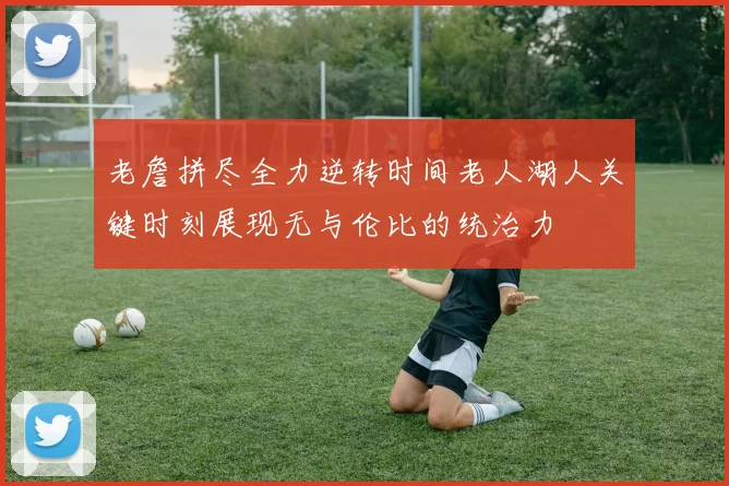 老詹拼尽全力逆转时间老人湖人关键时刻展现无与伦比的统治力