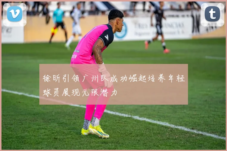 徐昕引领广州队成功崛起培养年轻球员展现无限潜力