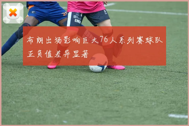 布朗出场影响巨大76人系列赛球队正负值差异显著