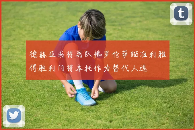 德赫亚或将离队佛罗伦萨瞄准利雅得胜利门将本托作为替代人选