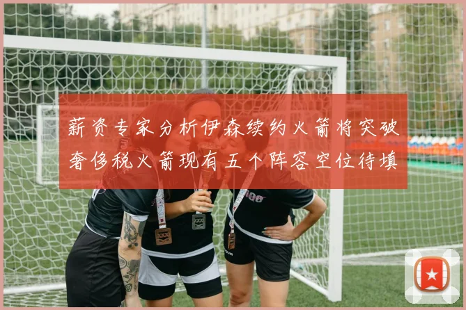 薪资专家分析伊森续约火箭将突破奢侈税火箭现有五个阵容空位待填补