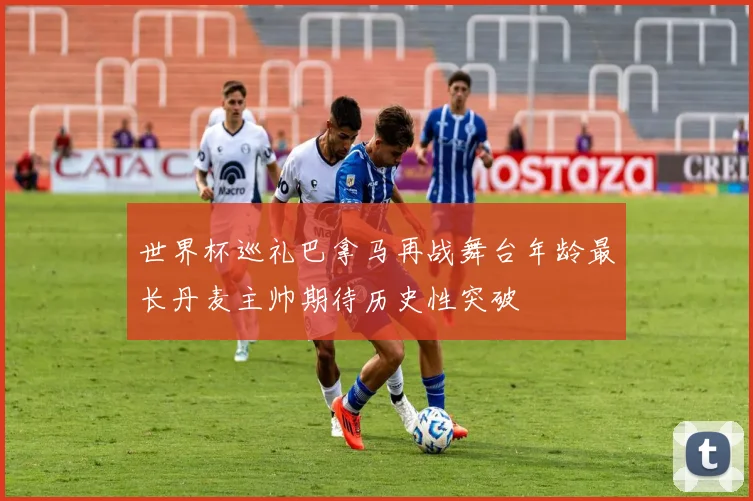 世界杯巡礼巴拿马再战舞台年龄最长丹麦主帅期待历史性突破